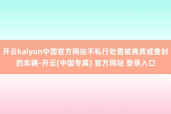 开云kaiyun中国官方网站不私行处置被典质或查封的车辆-开云(中国专属) 官方网站 登录入口