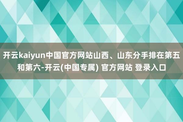 开云kaiyun中国官方网站山西、山东分手排在第五和第六-开云(中国专属) 官方网站 登录入口