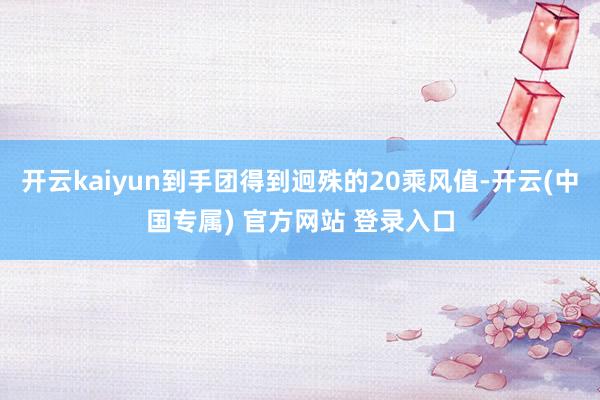 开云kaiyun到手团得到迥殊的20乘风值-开云(中国专属) 官方网站 登录入口