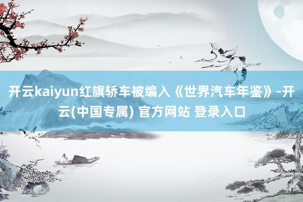 开云kaiyun红旗轿车被编入《世界汽车年鉴》-开云(中国专属) 官方网站 登录入口
