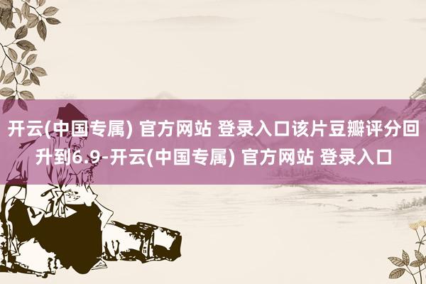 开云(中国专属) 官方网站 登录入口该片豆瓣评分回升到6.9-开云(中国专属) 官方网站 登录入口