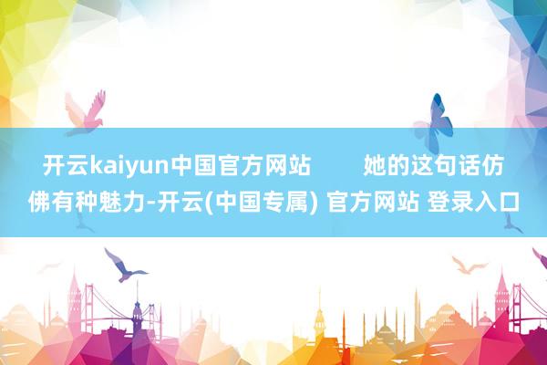 开云kaiyun中国官方网站        她的这句话仿佛有种魅力-开云(中国专属) 官方网站 登录入口