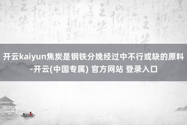 开云kaiyun焦炭是钢铁分娩经过中不行或缺的原料-开云(中国专属) 官方网站 登录入口