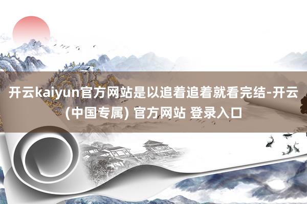 开云kaiyun官方网站是以追着追着就看完结-开云(中国专属) 官方网站 登录入口