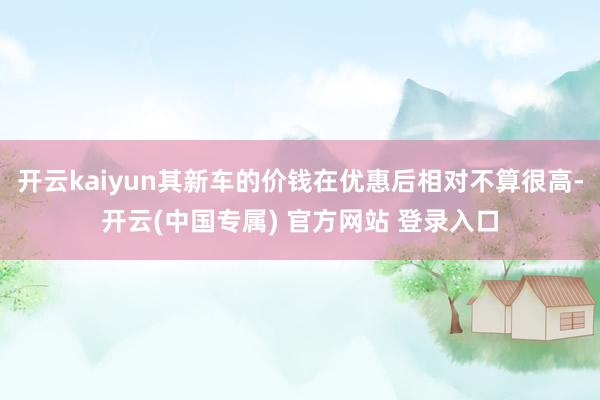 开云kaiyun其新车的价钱在优惠后相对不算很高-开云(中国专属) 官方网站 登录入口