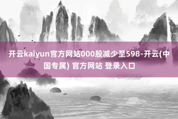 开云kaiyun官方网站000股减少至598-开云(中国专属) 官方网站 登录入口