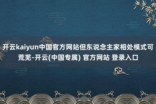 开云kaiyun中国官方网站但东说念主家相处模式可荒芜-开云(中国专属) 官方网站 登录入口