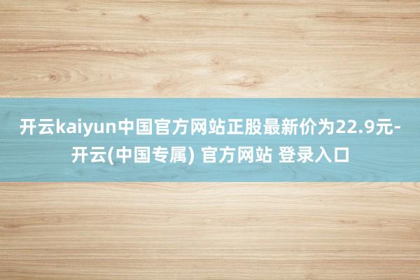 开云kaiyun中国官方网站正股最新价为22.9元-开云(中国专属) 官方网站 登录入口