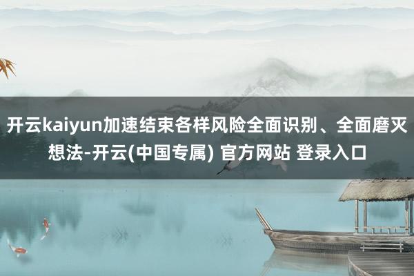 开云kaiyun加速结束各样风险全面识别、全面磨灭想法-开云(中国专属) 官方网站 登录入口