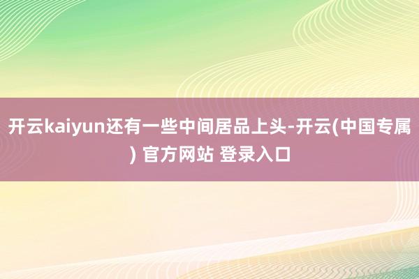 开云kaiyun还有一些中间居品上头-开云(中国专属) 官方网站 登录入口