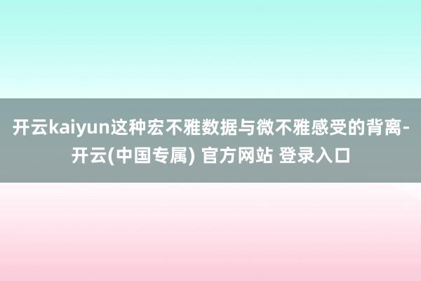 开云kaiyun这种宏不雅数据与微不雅感受的背离-开云(中国专属) 官方网站 登录入口