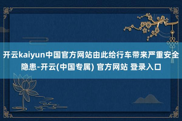 开云kaiyun中国官方网站由此给行车带来严重安全隐患-开云(中国专属) 官方网站 登录入口