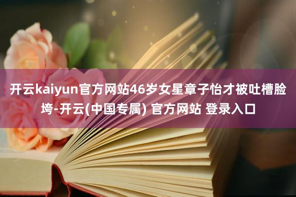 开云kaiyun官方网站46岁女星章子怡才被吐槽脸垮-开云(中国专属) 官方网站 登录入口