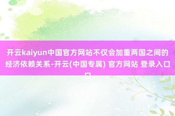 开云kaiyun中国官方网站不仅会加重两国之间的经济依赖关系-开云(中国专属) 官方网站 登录入口