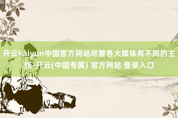 开云kaiyun中国官方网站尽管各大媒体有不同的主张-开云(中国专属) 官方网站 登录入口
