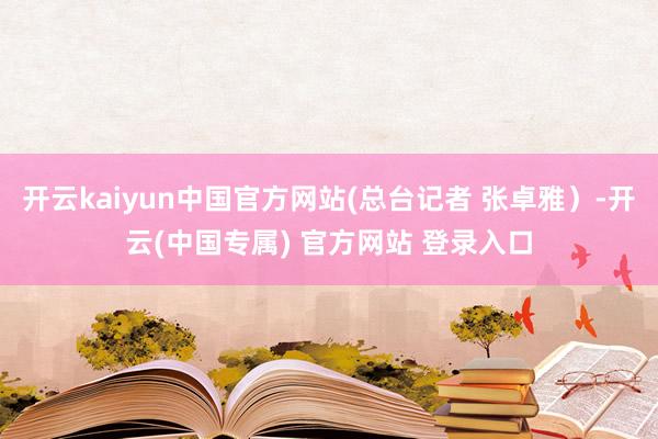 开云kaiyun中国官方网站(总台记者 张卓雅）-开云(中国专属) 官方网站 登录入口