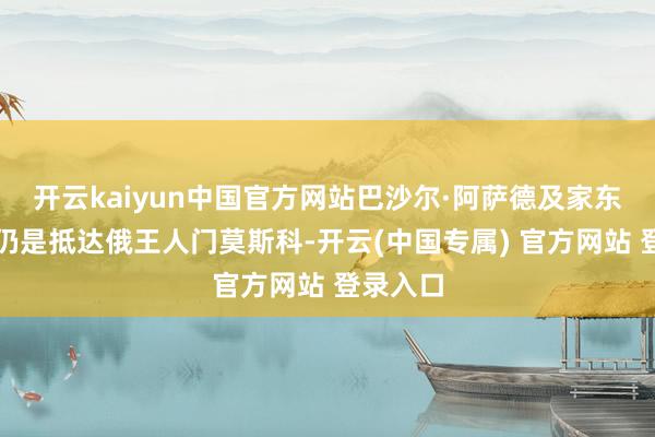开云kaiyun中国官方网站巴沙尔·阿萨德及家东说念主仍是抵达俄王人门莫斯科-开云(中国专属) 官方网站 登录入口