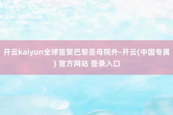 开云kaiyun全球皆聚巴黎圣母院外-开云(中国专属) 官方网站 登录入口