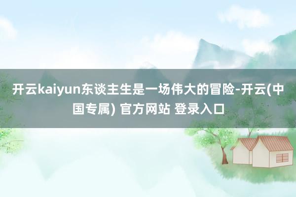 开云kaiyun东谈主生是一场伟大的冒险-开云(中国专属) 官方网站 登录入口
