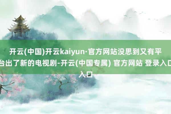 开云(中国)开云kaiyun·官方网站没思到又有平台出了新的电视剧-开云(中国专属) 官方网站 登录入口