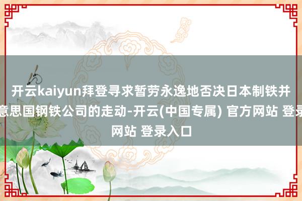 开云kaiyun拜登寻求暂劳永逸地否决日本制铁并购好意思国钢铁公司的走动-开云(中国专属) 官方网站 登录入口