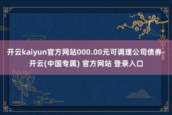 开云kaiyun官方网站000.00元可调理公司债券-开云(中国专属) 官方网站 登录入口