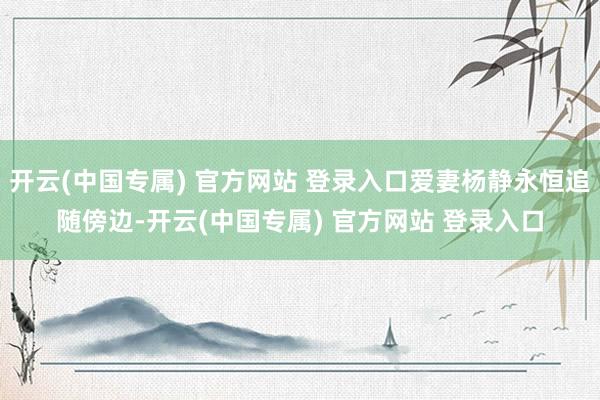 开云(中国专属) 官方网站 登录入口爱妻杨静永恒追随傍边-开云(中国专属) 官方网站 登录入口