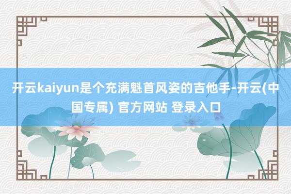 开云kaiyun是个充满魁首风姿的吉他手-开云(中国专属) 官方网站 登录入口