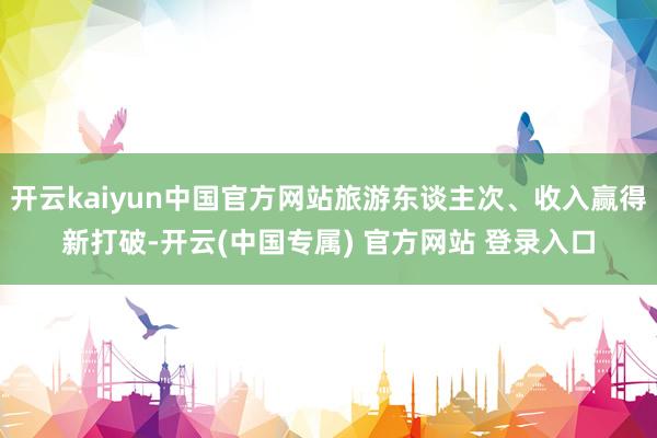 开云kaiyun中国官方网站旅游东谈主次、收入赢得新打破-开云(中国专属) 官方网站 登录入口
