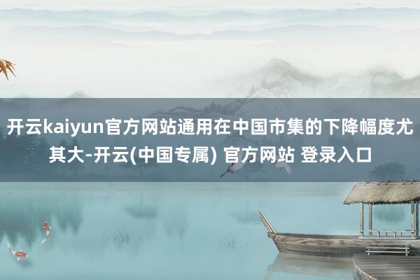 开云kaiyun官方网站通用在中国市集的下降幅度尤其大-开云(中国专属) 官方网站 登录入口