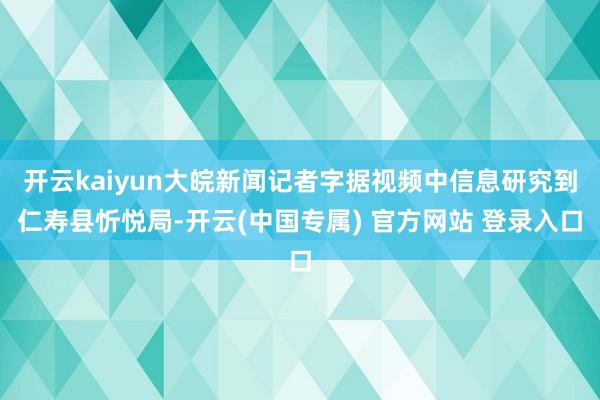 开云kaiyun大皖新闻记者字据视频中信息研究到仁寿县忻悦局-开云(中国专属) 官方网站 登录入口