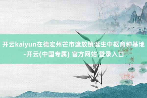 开云kaiyun在德宏州芒市遮放镇诞生中枢育种基地-开云(中国专属) 官方网站 登录入口