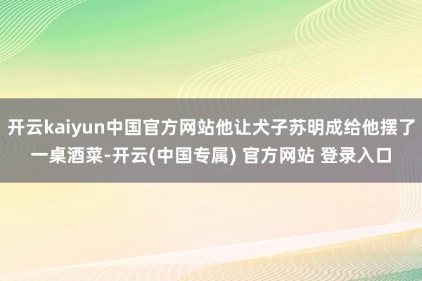 开云kaiyun中国官方网站他让犬子苏明成给他摆了一桌酒菜-开云(中国专属) 官方网站 登录入口