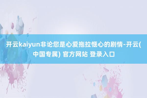 开云kaiyun非论您是心爱拖拉惬心的剧情-开云(中国专属) 官方网站 登录入口