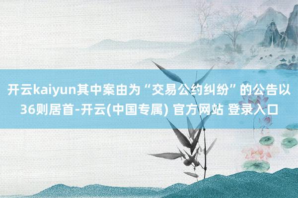 开云kaiyun其中案由为“交易公约纠纷”的公告以36则居首-开云(中国专属) 官方网站 登录入口