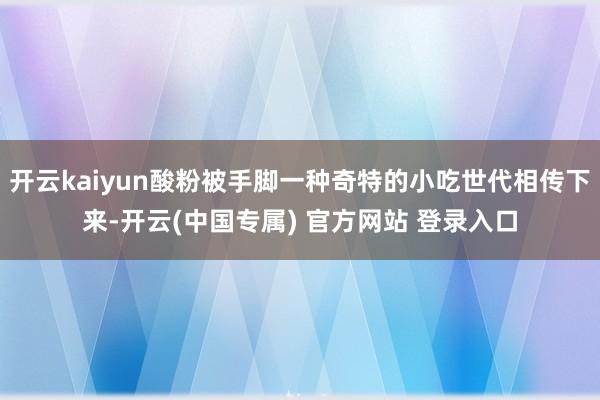 开云kaiyun酸粉被手脚一种奇特的小吃世代相传下来-开云(中国专属) 官方网站 登录入口