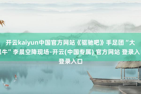 开云kaiyun中国官方网站《驱驰吧》手足团“大黑牛”李晨空降现场-开云(中国专属) 官方网站 登录入口
