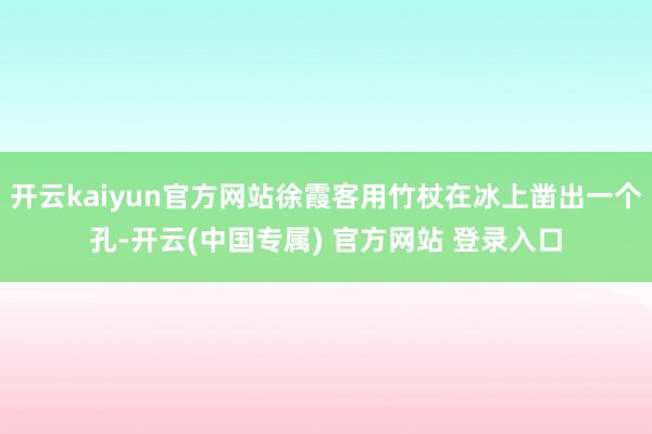 开云kaiyun官方网站徐霞客用竹杖在冰上凿出一个孔-开云(中国专属) 官方网站 登录入口