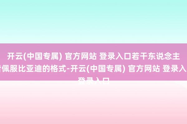 开云(中国专属) 官方网站 登录入口若干东说念主皆佩服比亚迪的格式-开云(中国专属) 官方网站 登录入口