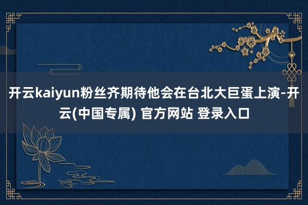 开云kaiyun粉丝齐期待他会在台北大巨蛋上演-开云(中国专属) 官方网站 登录入口
