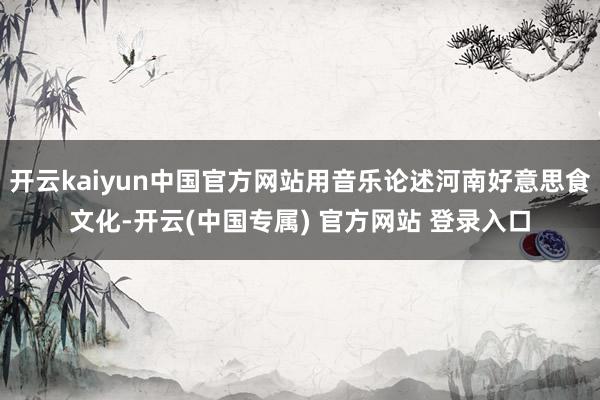 开云kaiyun中国官方网站用音乐论述河南好意思食文化-开云(中国专属) 官方网站 登录入口