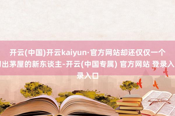 开云(中国)开云kaiyun·官方网站却还仅仅一个初出茅屋的新东谈主-开云(中国专属) 官方网站 登录入口