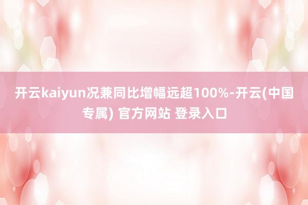 开云kaiyun况兼同比增幅远超100%-开云(中国专属) 官方网站 登录入口