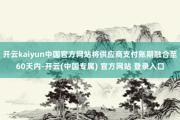 开云kaiyun中国官方网站将供应商支付账期融合至60天内-开云(中国专属) 官方网站 登录入口