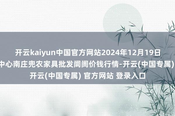 开云kaiyun中国官方网站2024年12月19日杭州农副家具物流中心南庄兜农家具批发阛阓价钱行情-开云(中国专属) 官方网站 登录入口