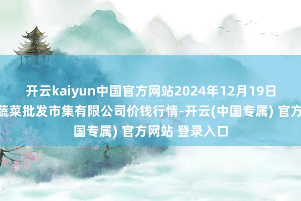 开云kaiyun中国官方网站2024年12月19日昆明市王旗营蔬菜批发市集有限公司价钱行情-开云(中国专属) 官方网站 登录入口