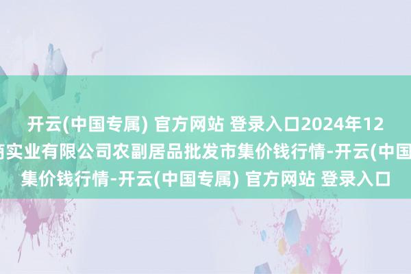 开云(中国专属) 官方网站 登录入口2024年12月19日晋城市绿盛农工商实业有限公司农副居品批发市集价钱行情-开云(中国专属) 官方网站 登录入口
