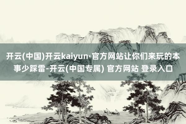 开云(中国)开云kaiyun·官方网站让你们来玩的本事少踩雷-开云(中国专属) 官方网站 登录入口