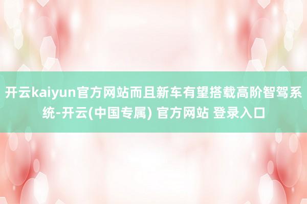 开云kaiyun官方网站而且新车有望搭载高阶智驾系统-开云(中国专属) 官方网站 登录入口