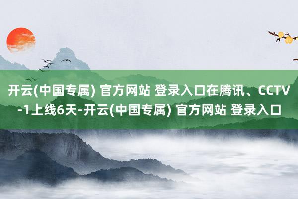 开云(中国专属) 官方网站 登录入口在腾讯、CCTV-1上线6天-开云(中国专属) 官方网站 登录入口